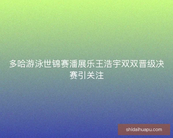 多哈游泳世锦赛潘展乐王浩宇双双晋级决赛引关注