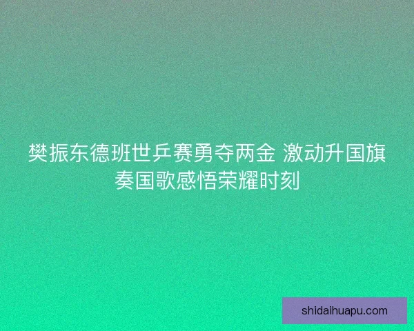 樊振东德班世乒赛勇夺两金 激动升国旗奏国歌感悟荣耀时刻
