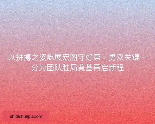 以拼搏之姿屹展宏图守好第一男双关键一分为团队胜局奠基再启新程